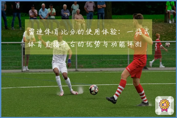 雷速体育比分的使用体验：一站式体育直播平台的优势与功能评测