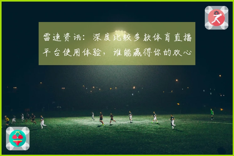 雷速资讯：深度比较多款体育直播平台使用体验，谁能赢得你的欢心？